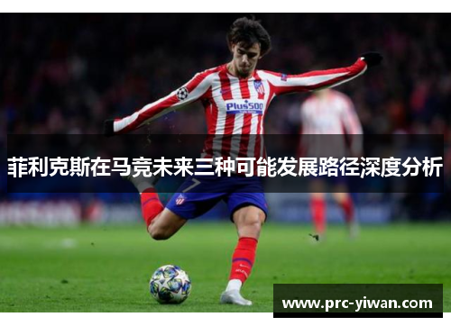 菲利克斯在马竞未来三种可能发展路径深度分析