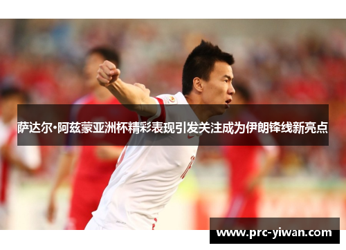 萨达尔·阿兹蒙亚洲杯精彩表现引发关注成为伊朗锋线新亮点