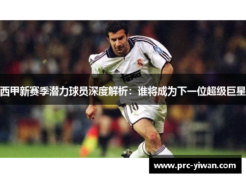 西甲新赛季潜力球员深度解析:谁将成为下一位超级巨星 西甲新赛季潜力球员深度解析:谁将成为下一位超级巨星