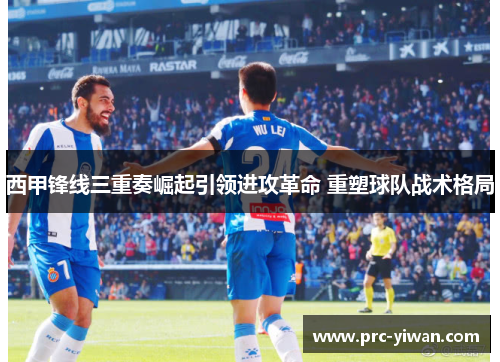 西甲锋线三重奏崛起引领进攻革命 重塑球队战术格局