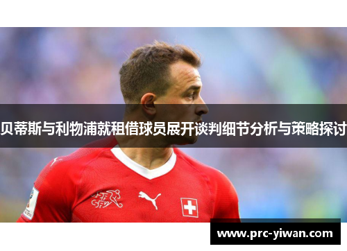 贝蒂斯与利物浦就租借球员展开谈判细节分析与策略探讨