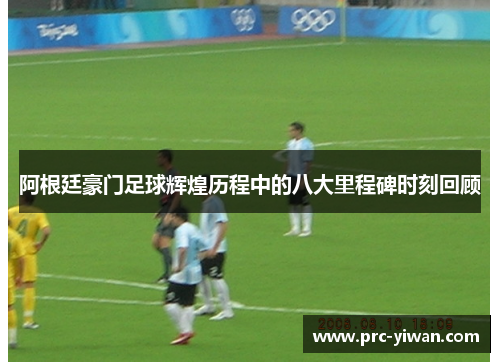 阿根廷豪门足球辉煌历程中的八大里程碑时刻回顾 阿根廷豪门足球辉煌历程中的八大里程碑时刻回顾