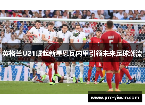 英格兰U21崛起新星恩瓦内里引领未来足球潮流
