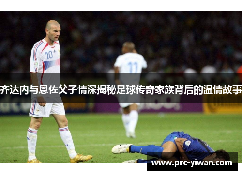 齐达内与恩佐父子情深揭秘足球传奇家族背后的温情故事