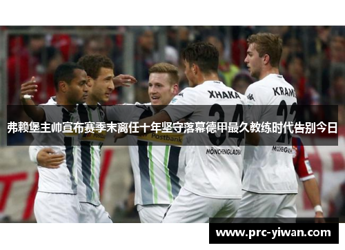 弗赖堡主帅宣布赛季末离任十年坚守落幕德甲最久教练时代告别今日 弗赖堡主帅宣布赛季末离任十年坚守落幕德甲最久教练时代告别今日